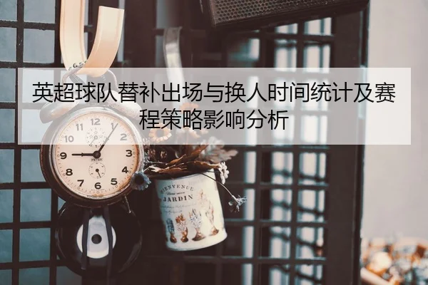英超球队替补出场与换人时间统计及赛程策略影响分析（leyu）